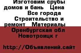  Изготовим срубы домов и бань › Цена ­ 1 000 - Все города Строительство и ремонт » Материалы   . Оренбургская обл.,Новотроицк г.